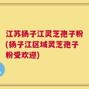 江苏扬子江灵芝孢子粉(扬子江区域灵芝孢子粉受欢迎)