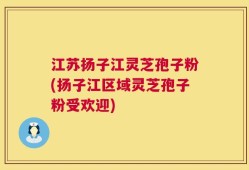 江苏扬子江灵芝孢子粉(扬子江区域灵芝孢子粉受欢迎)