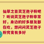 仙草之首灵芝孢子粉吧？听说灵芝孢子粉非常好，身边的好多朋友都在吃，想问问灵芝孢子粉究竟有多好