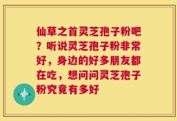 仙草之首灵芝孢子粉吧？听说灵芝孢子粉非常好，身边的好多朋友都在吃，想问问灵芝孢子粉究竟有多好