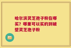哈尔滨灵芝孢子粉在哪买？哪里可以买的到破壁灵芝孢子粉