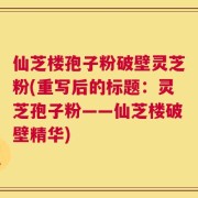 仙芝楼孢子粉破壁灵芝粉(重写后的标题：灵芝孢子粉——仙芝楼破壁精华)