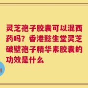 灵芝孢子胶囊可以混西药吗？香港懿生堂灵芝破壁孢子精华素胶囊的功效是什么