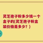 灵芝孢子粉多少钱一个盒子的(灵芝孢子粉盒装价格是多少？)