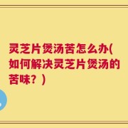 灵芝片煲汤苦怎么办(如何解决灵芝片煲汤的苦味？)
