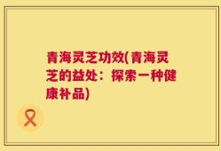 青海灵芝功效(青海灵芝的益处：探索一种健康补品)