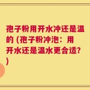 孢子粉用开水冲还是温的 (孢子粉冲泡：用开水还是温水更合适？)