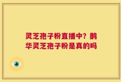 灵芝孢子粉直播中？鹊华灵芝孢子粉是真的吗