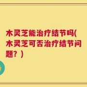 木灵芝能治疗结节吗(木灵芝可否治疗结节问题？)