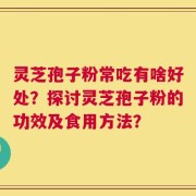 灵芝孢子粉常吃有啥好处？探讨灵芝孢子粉的功效及食用方法？