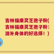 吉林福康灵芝孢子粉(吉林福康灵芝孢子粉：滋补身体的好选择！)