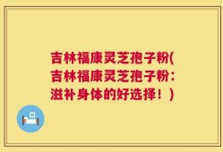 吉林福康灵芝孢子粉(吉林福康灵芝孢子粉：滋补身体的好选择！)