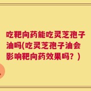 吃靶向药能吃灵芝孢子油吗(吃灵芝孢子油会影响靶向药效果吗？)