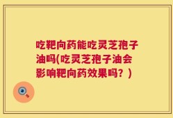 吃靶向药能吃灵芝孢子油吗(吃灵芝孢子油会影响靶向药效果吗？)