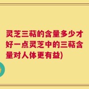灵芝三萜的含量多少才好一点灵芝中的三萜含量对人体更有益)