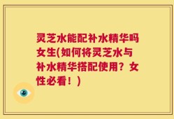 灵芝水能配补水精华吗女生(如何将灵芝水与补水精华搭配使用？女性必看！)
