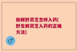 新鲜野灵芝怎样入药(野生鲜灵芝入药的正确方法)