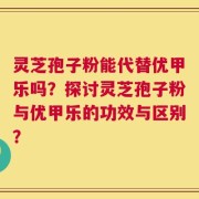 灵芝孢子粉能代替优甲乐吗？探讨灵芝孢子粉与优甲乐的功效与区别？