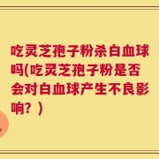 吃灵芝孢子粉杀白血球吗(吃灵芝孢子粉是否会对白血球产生不良影响？)