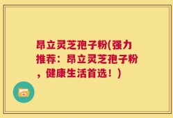 昂立灵芝孢子粉(强力推荐：昂立灵芝孢子粉，健康生活首选！)