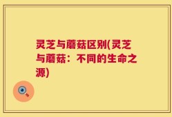 灵芝与蘑菇区别(灵芝与蘑菇：不同的生命之源)
