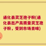 通化县灵芝孢子粉(通化县出产高质量灵芝孢子粉，受到市场青睐)