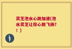 灵芝泡水心跳加速(泡水灵芝让你心跳飞扬？！)
