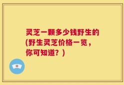 灵芝一颗多少钱野生的(野生灵芝价格一览，你可知道？)