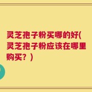 灵芝孢子粉买哪的好(灵芝孢子粉应该在哪里购买？)