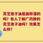 灵芝孢子油是面粉灌的吗？有人了解广药牌的灵芝孢子油吗？效果怎么样？