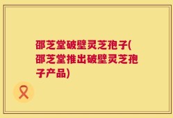 邵芝堂破壁灵芝孢子(邵芝堂推出破壁灵芝孢子产品)