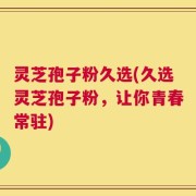 灵芝孢子粉久选(久选灵芝孢子粉，让你青春常驻)