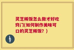 灵芝稀饭怎么做才好吃窍门(如何制作美味可口的灵芝稀饭？)