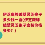 伊芝康牌破壁灵芝孢子多少钱一盒(伊芝康牌破壁灵芝孢子盒装价格多少？)