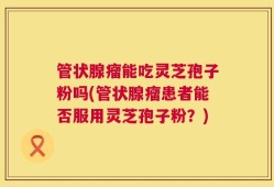 管状腺瘤能吃灵芝孢子粉吗(管状腺瘤患者能否服用灵芝孢子粉？)