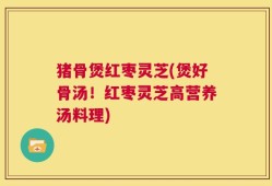 猪骨煲红枣灵芝(煲好骨汤！红枣灵芝高营养汤料理)