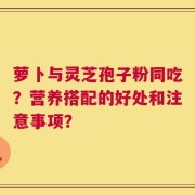萝卜与灵芝孢子粉同吃？营养搭配的好处和注意事项？