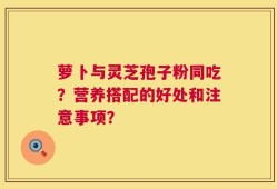 萝卜与灵芝孢子粉同吃？营养搭配的好处和注意事项？