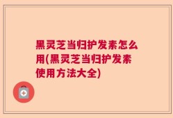 黑灵芝当归护发素怎么用(黑灵芝当归护发素使用方法大全)