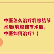 中医怎么治疗乳腺结节术后(乳腺结节术后，中医如何治疗？)