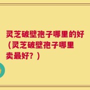灵芝破壁孢子哪里的好 (灵芝破壁孢子哪里卖最好？)