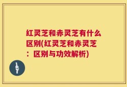 红灵芝和赤灵芝有什么区别(红灵芝和赤灵芝：区别与功效解析)