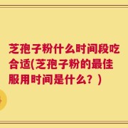 芝孢子粉什么时间段吃合适(芝孢子粉的最佳服用时间是什么？)