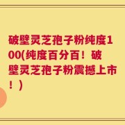 破壁灵芝孢子粉纯度100(纯度百分百！破壁灵芝孢子粉震撼上市！)