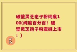破壁灵芝孢子粉纯度100(纯度百分百！破壁灵芝孢子粉震撼上市！)