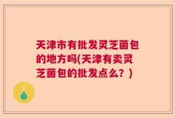 天津市有批发灵芝菌包的地方吗(天津有卖灵芝菌包的批发点么？)