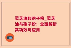 灵芝油和孢子粉_灵芝油与孢子粉：全面解析其功效与应用