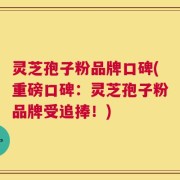 灵芝孢子粉品牌口碑(重磅口碑：灵芝孢子粉品牌受追捧！)