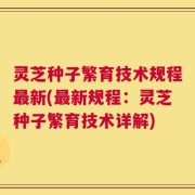 灵芝种子繁育技术规程最新(最新规程：灵芝种子繁育技术详解)