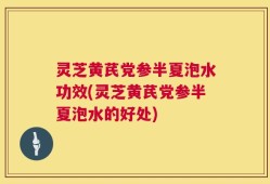 灵芝黄芪党参半夏泡水功效(灵芝黄芪党参半夏泡水的好处)